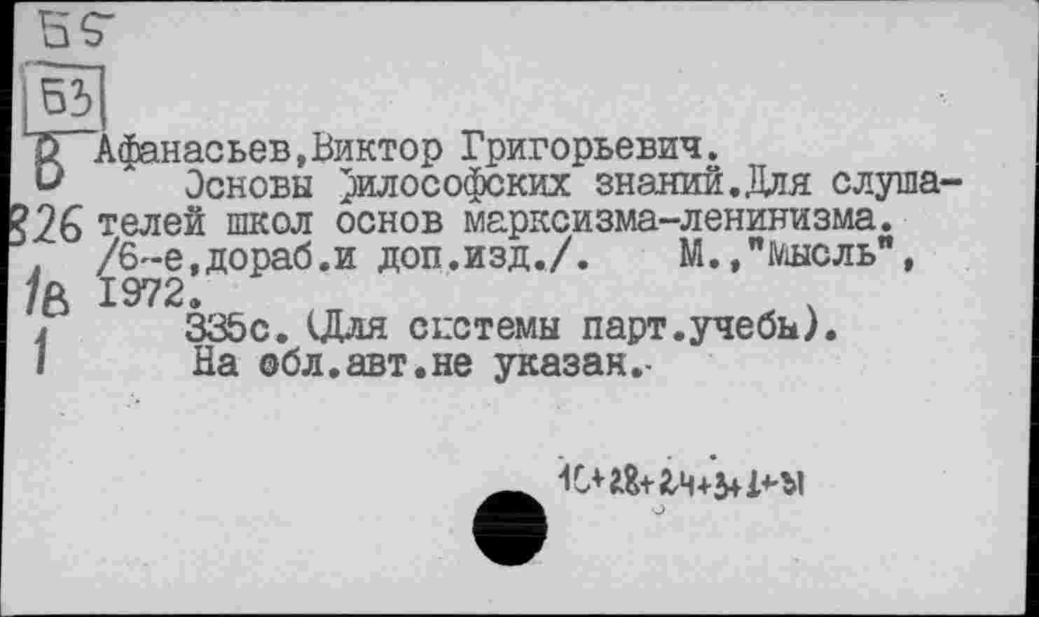 ﻿І 531
{^“Афанасьев, Виктор Григорьевич.
и Основы философских знании.Для слуша-?26 телей школ основ марксизма-ленинизма.
. /6~е,дораб.и доп.изд./. М.»"Мысль", /А 1972.
j	335с. (Для системы парт.учебы).
1	На сбл.авт.не указан.-
